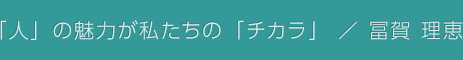 「人」の魅力が私たちの「チカラ」 / 冨賀 理恵