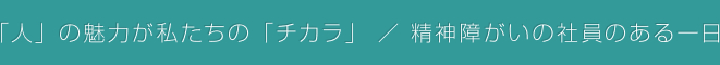 「人」の魅力が私たちの「チカラ」 / 精神障がいの社員のある一日