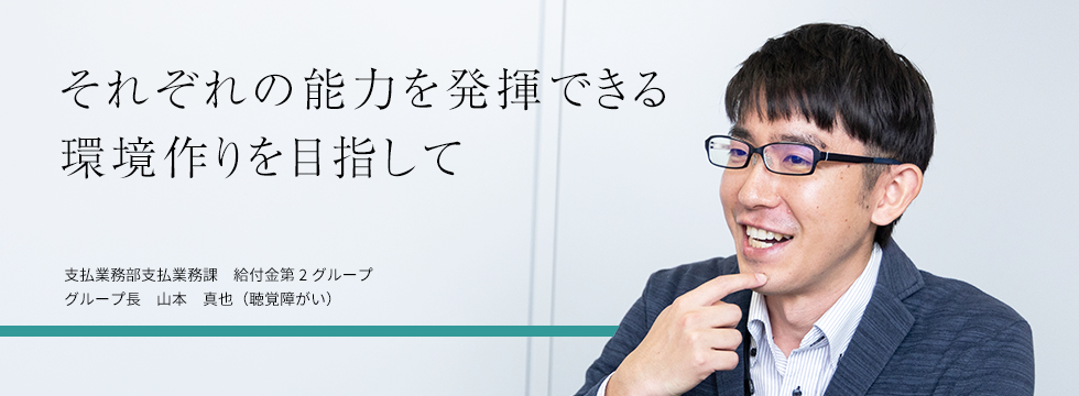 それぞれの能力を発揮できる環境作りを目指して 支払業務部 支払業務課 給付金第2グループ グループ長 山本真也（聴覚障がい）