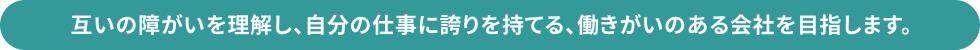 互いの障がいを理解し、自分の仕事に誇りを持てる、働きがいのある会社を目指します。