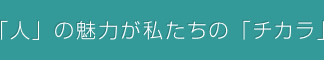 「人」の魅力が私たちの「チカラ」