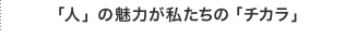 「人」の魅力が私たちの「チカラ」