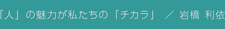 「人」の魅力が私たちの「チカラ」 / 岩橋 利依