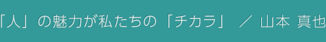 「人」の魅力が私たちの「チカラ」 / 山本 真也