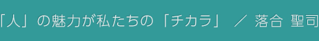 「人」の魅力が私たちの「チカラ」 / 落合 聖司