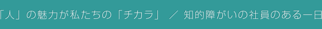 「人」の魅力が私たちの「チカラ」 / 知的障がいの社員のある一日