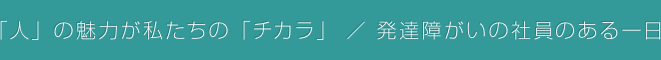 「人」の魅力が私たちの「チカラ」 / 発達障がいの社員のある一日